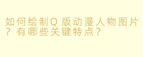 如何绘制Q版动漫人物图片？有哪些关键特点？