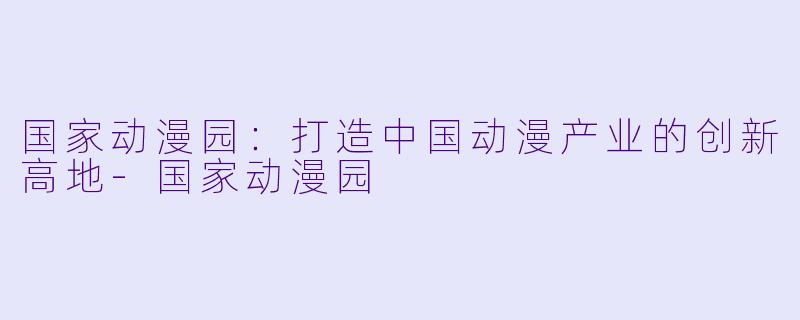 国家动漫园：打造中国动漫产业的创新高地-国家动漫园