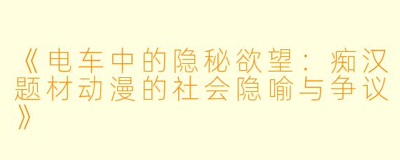 《电车中的隐秘欲望：痴汉题材动漫的社会隐喻与争议》