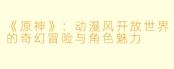《原神》：动漫风开放世界的奇幻冒险与角色魅力