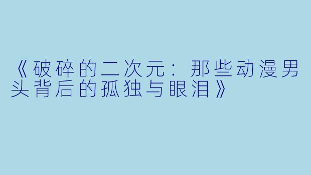 《破碎的二次元：那些动漫男头背后的孤独与眼泪》