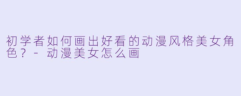 初学者如何画出好看的动漫风格美女角色？-动漫美女怎么画