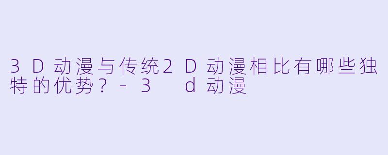 3D动漫与传统2D动漫相比有哪些独特的优势？-3 d动漫