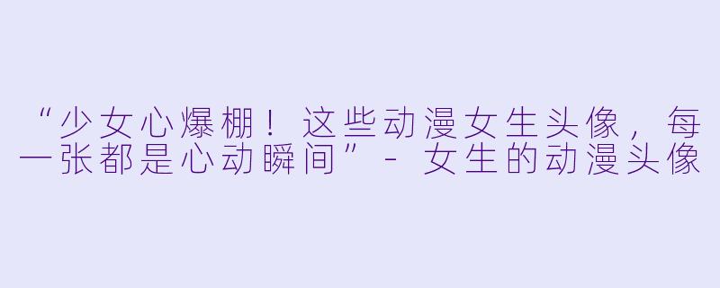 “少女心爆棚！这些动漫女生头像，每一张都是心动瞬间”-女生的动漫头像