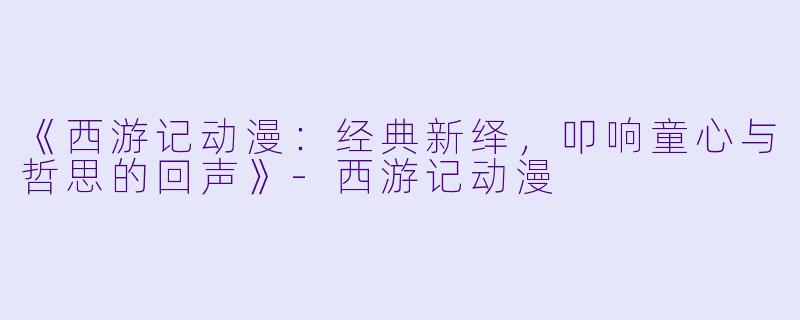 《西游记动漫：经典新绎，叩响童心与哲思的回声》-西游记动漫