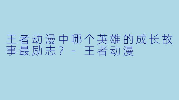 王者动漫中哪个英雄的成长故事最励志？-王者动漫