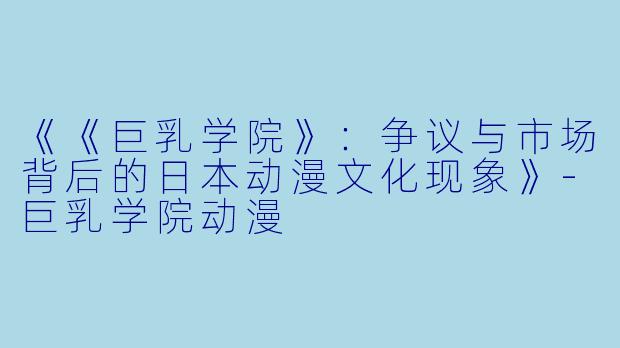 《《巨乳学院》：争议与市场背后的日本动漫文化现象》-巨乳学院动漫