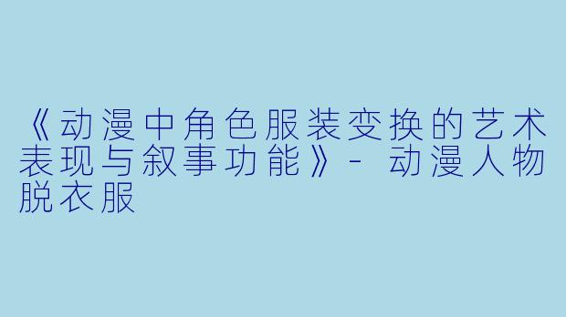 《动漫中角色服装变换的艺术表现与叙事功能》-动漫人物脱衣服