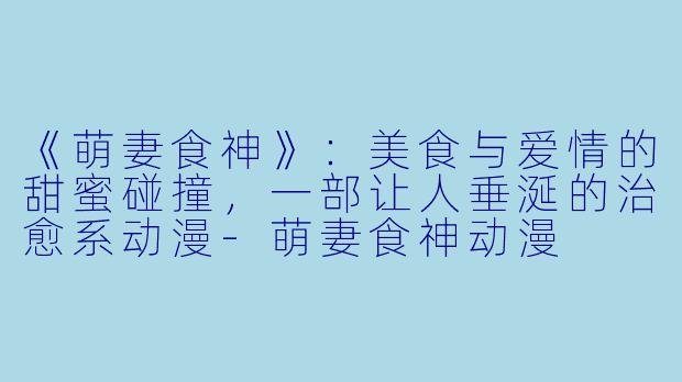 《萌妻食神》：美食与爱情的甜蜜碰撞，一部让人垂涎的治愈系动漫-萌妻食神动漫