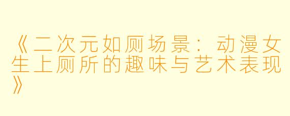 《二次元如厕场景：动漫女生上厕所的趣味与艺术表现》