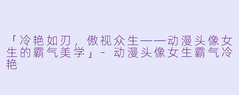 「冷艳如刃，傲视众生——动漫头像女生的霸气美学」-动漫头像女生霸气冷艳