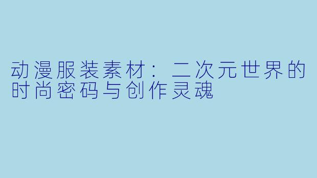 动漫服装素材：二次元世界的时尚密码与创作灵魂