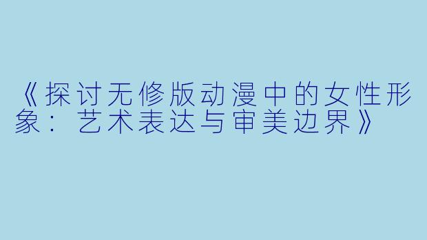 《探讨无修版动漫中的女性形象：艺术表达与审美边界》