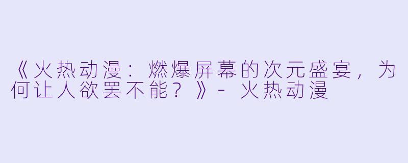 《火热动漫：燃爆屏幕的次元盛宴，为何让人欲罢不能？》-火热动漫