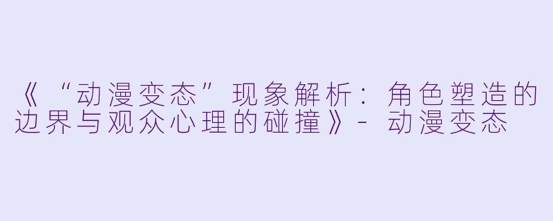 《“动漫变态”现象解析：角色塑造的边界与观众心理的碰撞》-动漫变态