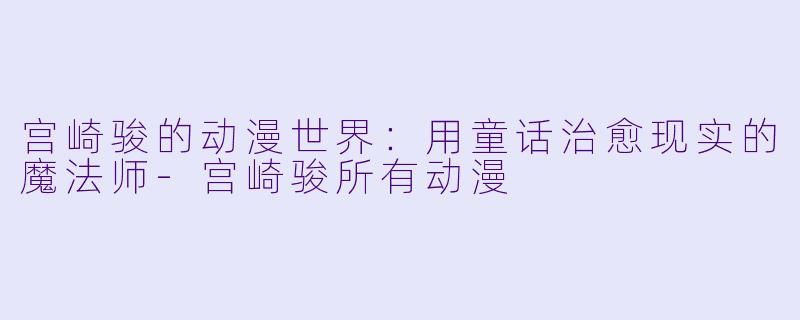 宫崎骏的动漫世界：用童话治愈现实的魔法师-宫崎骏所有动漫