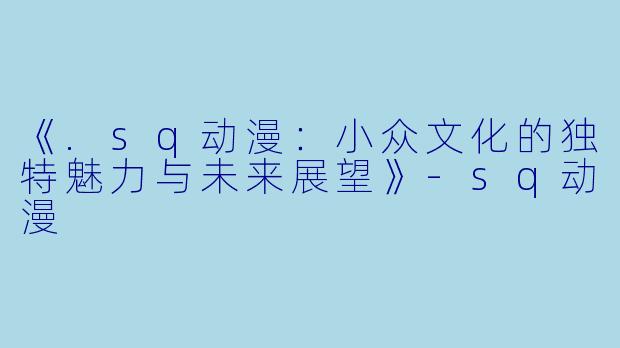 《.sq动漫：小众文化的独特魅力与未来展望》-sq动漫