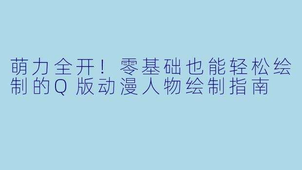 萌力全开！零基础也能轻松绘制的Q版动漫人物绘制指南