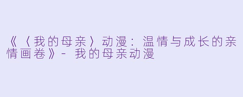 《〈我的母亲〉动漫：温情与成长的亲情画卷》-我的母亲动漫