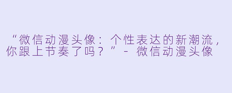 “微信动漫头像：个性表达的新潮流，你跟上节奏了吗？”-微信动漫头像