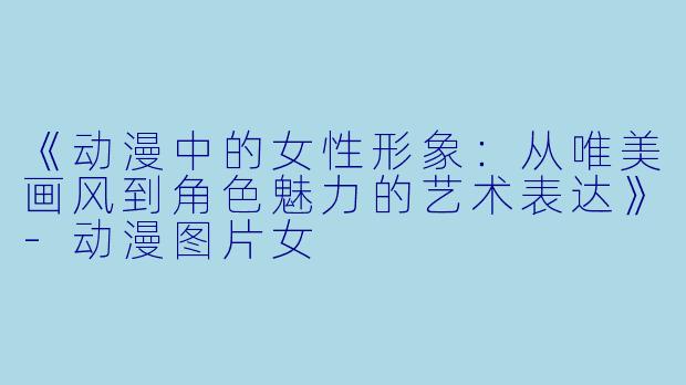 《动漫中的女性形象：从唯美画风到角色魅力的艺术表达》-动漫图片女