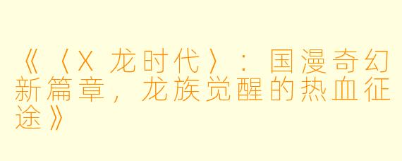《〈X龙时代〉：国漫奇幻新篇章，龙族觉醒的热血征途》