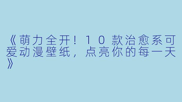 《萌力全开！10款治愈系可爱动漫壁纸，点亮你的每一天》