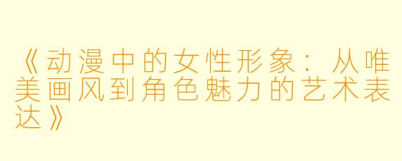 《动漫中的女性形象：从唯美画风到角色魅力的艺术表达》
