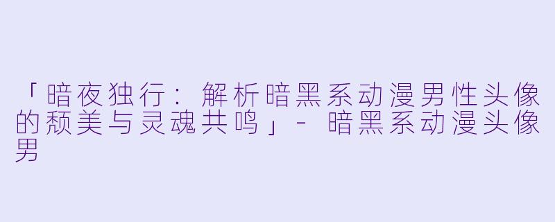 「暗夜独行：解析暗黑系动漫男性头像的颓美与灵魂共鸣」-暗黑系动漫头像男