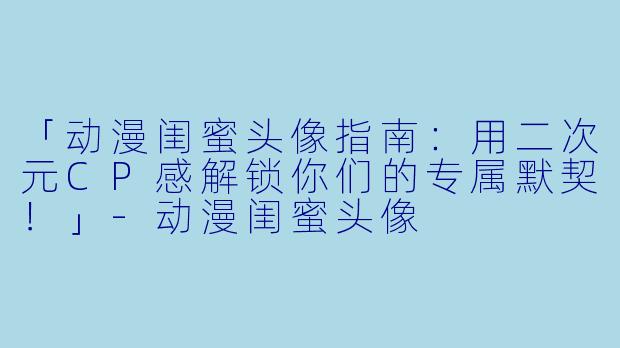 「动漫闺蜜头像指南：用二次元CP感解锁你们的专属默契！」-动漫闺蜜头像