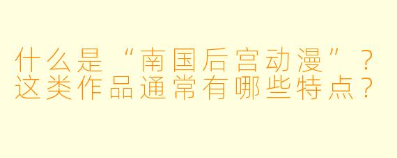 什么是“南国后宫动漫”？这类作品通常有哪些特点？
