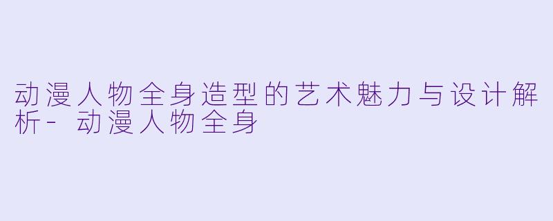 动漫人物全身造型的艺术魅力与设计解析-动漫人物全身