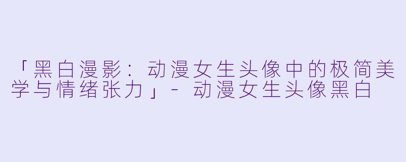 「黑白漫影：动漫女生头像中的极简美学与情绪张力」-动漫女生头像黑白