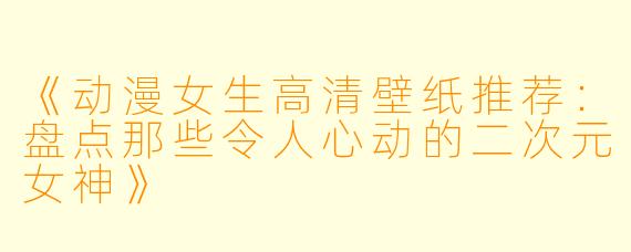 《动漫女生高清壁纸推荐：盘点那些令人心动的二次元女神》