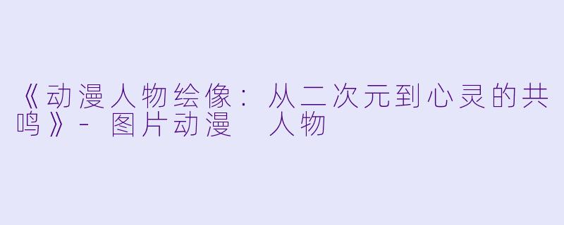 《动漫人物绘像：从二次元到心灵的共鸣》-图片动漫 人物