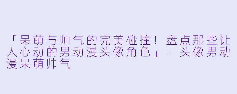 「呆萌与帅气的完美碰撞！盘点那些让人心动的男动漫头像角色」-头像男动漫呆萌帅气