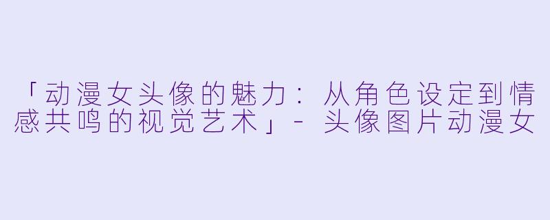 「动漫女头像的魅力：从角色设定到情感共鸣的视觉艺术」-头像图片动漫女