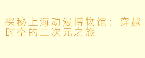 探秘上海动漫博物馆：穿越时空的二次元之旅