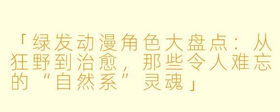 「绿发动漫角色大盘点：从狂野到治愈，那些令人难忘的“自然系”灵魂」