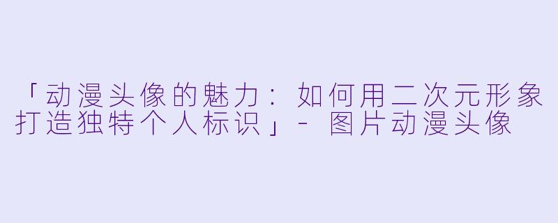 「动漫头像的魅力：如何用二次元形象打造独特个人标识」-图片动漫头像