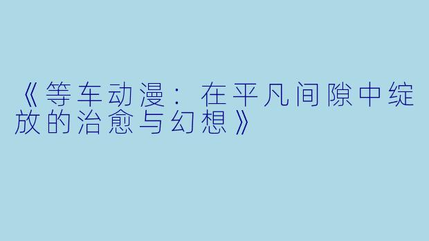 《等车动漫：在平凡间隙中绽放的治愈与幻想》