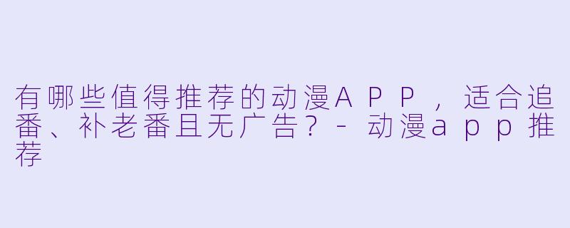 有哪些值得推荐的动漫APP，适合追番、补老番且无广告？-动漫app推荐