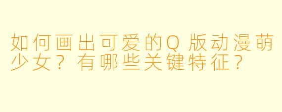 如何画出可爱的Q版动漫萌少女？有哪些关键特征？