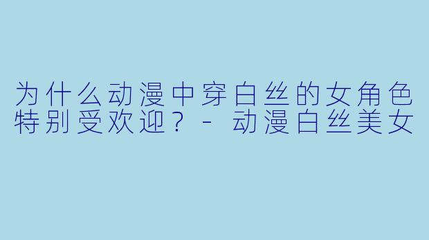 为什么动漫中穿白丝的女角色特别受欢迎？-动漫白丝美女