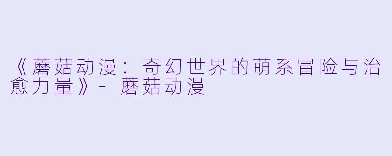 《蘑菇动漫：奇幻世界的萌系冒险与治愈力量》-蘑菇动漫