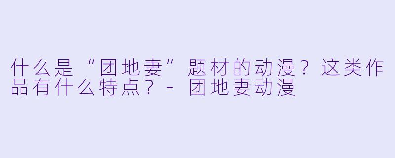 什么是“团地妻”题材的动漫?这类作品有什么特点?