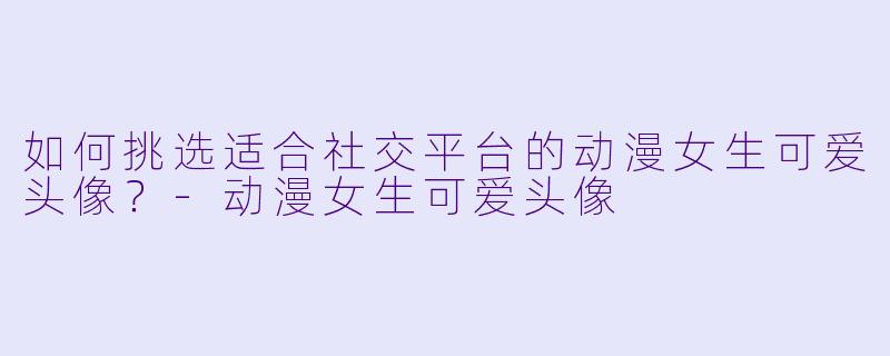 如何挑选适合社交平台的动漫女生可爱头像？-动漫女生可爱头像