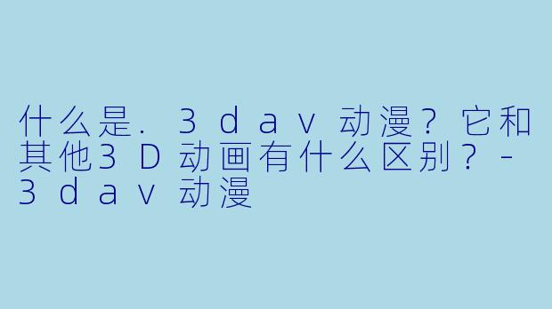 什么是.3dav动漫？它和其他3D动画有什么区别？-3dav动漫