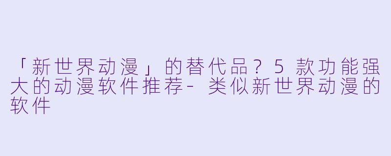 「新世界动漫」的替代品？5款功能强大的动漫软件推荐-类似新世界动漫的软件