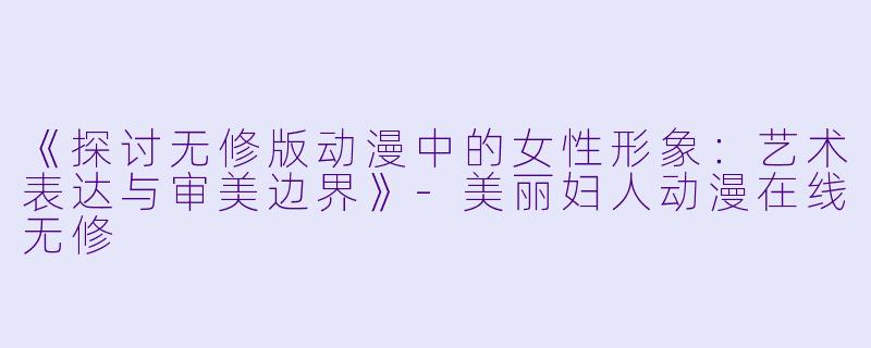 《探讨无修版动漫中的女性形象：艺术表达与审美边界》-美丽妇人动漫在线无修